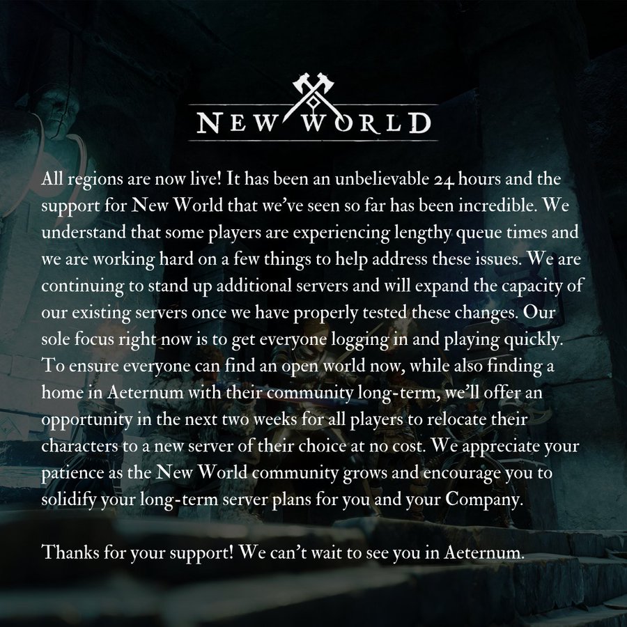 New World Launch Updates: All regions are now live! It has been an unbelievable 24 hours and the support for New World that we’ve seen so far has been incredible. We understand that some players are experiencing lengthy queue times and we are working hard on a few things to help address these issues. We are continuing to stand up additional servers and will expand the capacity of our existing servers once we have properly tested these changes. Our sole focus right now is to get everyone logging in and playing quickly. To ensure everyone can find an open world now, while also finding a home in Aeternum with their community long-term, *we’ll offer an opportunity in the next two weeks for all players to relocate their characters to a new server of their choice at no cost.* We appreciate your patience as the New World community grows and encourage you to solidify your long-term server plans for you and your Company. <br>Thanks for your support! We can’t wait to see you in Aeternum.<br>